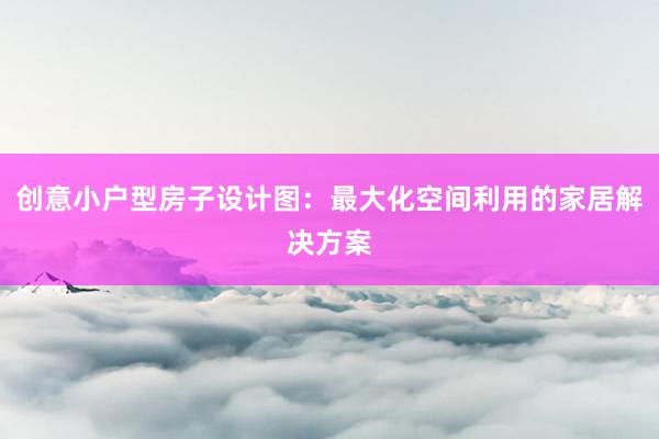 创意小户型房子设计图：最大化空间利用的家居解决方案