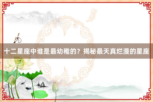 十二星座中谁是最幼稚的？揭秘最天真烂漫的星座